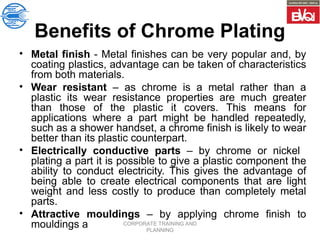 CORPORATE TRAINING AND
PLANNING
Benefits of Chrome Plating
• Metal finish - Metal finishes can be very popular and, by
coating plastics, advantage can be taken of characteristics
from both materials.
• Wear resistant – as chrome is a metal rather than a
plastic its wear resistance properties are much greater
than those of the plastic it covers. This means for
applications where a part might be handled repeatedly,
such as a shower handset, a chrome finish is likely to wear
better than its plastic counterpart.
• Electrically conductive parts – by chrome or nickel
plating a part it is possible to give a plastic component the
ability to conduct electricity. This gives the advantage of
being able to create electrical components that are light
weight and less costly to produce than completely metal
parts.
• Attractive mouldings – by applying chrome finish to
mouldings a
 