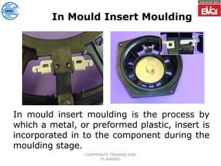 CORPORATE TRAINING AND
PLANNING
In Mould Insert Moulding
In mould insert moulding is the process by
which a metal, or preformed plastic, insert is
incorporated in to the component during the
moulding stage.
 