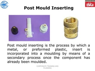 CORPORATE TRAINING AND
PLANNING
Post Mould Inserting
Post mould inserting is the process by which a
metal, or preformed plastic, insert is
incorporated into a moulding by means of a
secondary process once the component has
already been moulded.
 