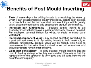 CORPORATE TRAINING AND
PLANNING
Benefits of Post Mould Inserting
• Ease of assembly – by adding inserts to a moulding the ease by
which it can be assembled is greatly increased. Inserts such as clips
or screw bolts can be incorporated into mouldings which greatly
assist assembly operations and subsequent product performance.
• Increased part functionality – besides adding inserts to aid
assembly inserts that improve a parts functionality can also be used.
For example, terminal fittings for wires, or seals to make parts
watertight.
• Increased component value – any second operation carried out on
a part will add value to it. By adding inserts to help assembly or
increase functionality, product value will be raised. This helps to
compensate for the extra time involved in second operations and
ensure products remain cost effective.
• Good part consistency – to carry out post mould inserting jigs are
used to hold mouldings while they are inserted. This means that the
repeatability of the operation is very good and all parts inserted will
be of the same quality.
 