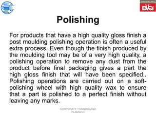 CORPORATE TRAINING AND
PLANNING
Polishing
For products that have a high quality gloss finish a
post moulding polishing operation is often a useful
extra process. Even though the finish produced by
the moulding tool may be of a very high quality, a
polishing operation to remove any dust from the
product before final packaging gives a part the
high gloss finish that will have been specified..
Polishing operations are carried out on a soft-
polishing wheel with high quality wax to ensure
that a part is polished to a perfect finish without
leaving any marks.
 