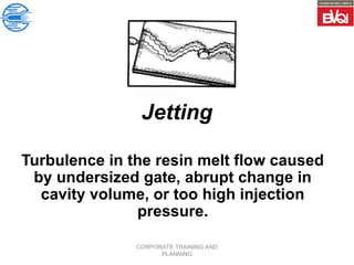 CORPORATE TRAINING AND
PLANNING
Jetting
Turbulence in the resin melt flow caused
by undersized gate, abrupt change in
cavity volume, or too high injection
pressure.
 