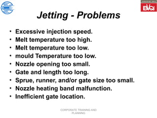 CORPORATE TRAINING AND
PLANNING
Jetting - Problems
• Excessive injection speed.
• Melt temperature too high.
• Melt temperature too low.
• mould Temperature too low.
• Nozzle opening too small.
• Gate and length too long.
• Sprue, runner, and/or gate size too small.
• Nozzle heating band malfunction.
• Inefficient gate location.
 