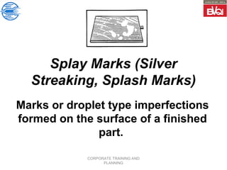 CORPORATE TRAINING AND
PLANNING
Splay Marks (Silver
Streaking, Splash Marks)
Marks or droplet type imperfections
formed on the surface of a finished
part.
 
