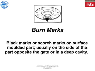 CORPORATE TRAINING AND
PLANNING
Burn Marks
Black marks or scorch marks on surface
moulded part; usually on the side of the
part opposite the gate or in a deep cavity.
 