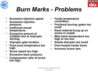CORPORATE TRAINING AND
PLANNING
Burn Marks - Problems
• Excessive Injection speed
• Excessive injection
pressure.
• Inefficient mould
temperature.
• Excessive amount of
volatiles due to improper
Venting.
• Improper gate location
• Front zone temperature too
high.
• Screw speed too high.
• Excessive back pressure.
• Compression ratio of screw
too high.
• Faulty temperature
controllers.
• Frictional burring--gates too
small
• Dead material hung up on
screw or nozzle.
• Melt stock temperature too
high or too low.
• Nozzle diameter too small
• Over-heated heater band
• Incorrect screw rpm.
 
