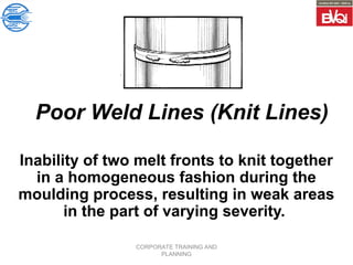 CORPORATE TRAINING AND
PLANNING
Poor Weld Lines (Knit Lines)
Inability of two melt fronts to knit together
in a homogeneous fashion during the
moulding process, resulting in weak areas
in the part of varying severity.
 