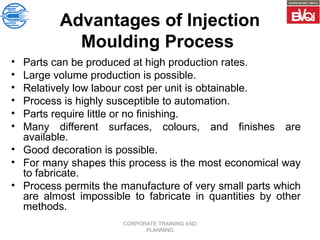 CORPORATE TRAINING AND
PLANNING
Advantages of Injection
Moulding Process
• Parts can be produced at high production rates.
• Large volume production is possible.
• Relatively low labour cost per unit is obtainable.
• Process is highly susceptible to automation.
• Parts require little or no finishing.
• Many different surfaces, colours, and finishes are
available.
• Good decoration is possible.
• For many shapes this process is the most economical way
to fabricate.
• Process permits the manufacture of very small parts which
are almost impossible to fabricate in quantities by other
methods.
 