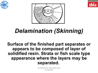 CORPORATE TRAINING AND
PLANNING
Delamination (Skinning)
Surface of the finished part separates or
appears to be composed of layer of
solidified resin. Strata or fish scale type
appearance where the layers may be
separated.
 