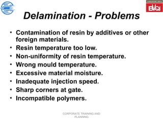 CORPORATE TRAINING AND
PLANNING
Delamination - Problems
• Contamination of resin by additives or other
foreign materials.
• Resin temperature too low.
• Non-uniformity of resin temperature.
• Wrong mould temperature.
• Excessive material moisture.
• Inadequate injection speed.
• Sharp corners at gate.
• Incompatible polymers.
 