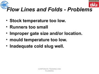 CORPORATE TRAINING AND
PLANNING
Flow Lines and Folds - Problems
• Stock temperature too low.
• Runners too small
• Improper gate size and/or location.
• mould temperature too low.
• Inadequate cold slug well.
 