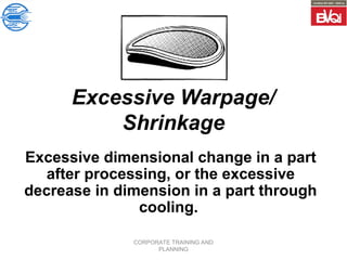 CORPORATE TRAINING AND
PLANNING
Excessive Warpage/
Shrinkage
Excessive dimensional change in a part
after processing, or the excessive
decrease in dimension in a part through
cooling.
 