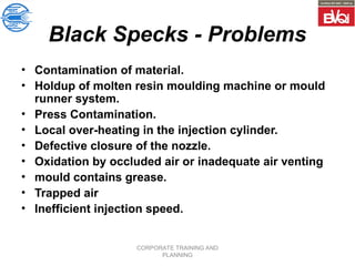 CORPORATE TRAINING AND
PLANNING
Black Specks - Problems
• Contamination of material.
• Holdup of molten resin moulding machine or mould
runner system.
• Press Contamination.
• Local over-heating in the injection cylinder.
• Defective closure of the nozzle.
• Oxidation by occluded air or inadequate air venting
• mould contains grease.
• Trapped air
• Inefficient injection speed.
 