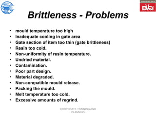 CORPORATE TRAINING AND
PLANNING
Brittleness - Problems
• mould temperature too high
• Inadequate cooling in gate area
• Gate section of item too thin (gate brittleness)
• Resin too cold.
• Non-uniformity of resin temperature.
• Undried material.
• Contamination.
• Poor part design.
• Material degraded.
• Non-compatible mould release.
• Packing the mould.
• Melt temperature too cold.
• Excessive amounts of regrind.
 