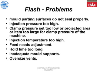 CORPORATE TRAINING AND
PLANNING
Flash - Problems
• mould parting surfaces do not seal properly.
• Injection pressure too high.
• Clamp pressure set too low or projected area
or item too large for clamp pressure of the
machine.
• Injection temperature too high.
• Feed needs adjustment.
• Hold time too long.
• Inadequate mould supports.
• Oversize vents.
 