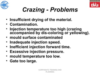 CORPORATE TRAINING AND
PLANNING
Crazing - Problems
• Insufficient drying of the material.
• Contamination.
• Injection temperature too high (crazing
accompanied by dis-coloring or yellowing).
• mould surface contaminated
• Inadequate injection speed.
• Inefficient injection forward time.
• Excessive injection pressure.
• mould temperature too low.
• Gate too large.
 
