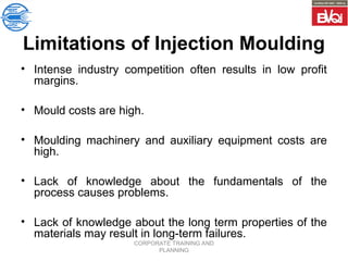 CORPORATE TRAINING AND
PLANNING
Limitations of Injection Moulding
• Intense industry competition often results in low profit
margins.
• Mould costs are high.
• Moulding machinery and auxiliary equipment costs are
high.
• Lack of knowledge about the fundamentals of the
process causes problems.
• Lack of knowledge about the long term properties of the
materials may result in long-term failures.
 