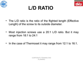 CORPORATE TRAINING AND
PLANNING
L/D RATIO
• The L/D ratio is the ratio of the flighted length (Effective
Length) of the screw to its outside diameter.
• Most injection screws use a 20:1 L/D ratio. But it may
range from 18:1 to 24:1
• In the case of Thermoset it may range from 12:1 to 16:1.
 