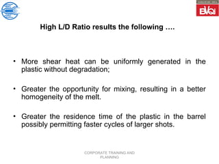 CORPORATE TRAINING AND
PLANNING
High L/D Ratio results the following ….
• More shear heat can be uniformly generated in the
plastic without degradation;
• Greater the opportunity for mixing, resulting in a better
homogeneity of the melt.
• Greater the residence time of the plastic in the barrel
possibly permitting faster cycles of larger shots.
 