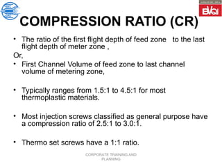 CORPORATE TRAINING AND
PLANNING
COMPRESSION RATIO (CR)
• The ratio of the first flight depth of feed zone to the last
flight depth of meter zone ,
Or,
• First Channel Volume of feed zone to last channel
volume of metering zone,
• Typically ranges from 1.5:1 to 4.5:1 for most
thermoplastic materials.
• Most injection screws classified as general purpose have
a compression ratio of 2.5:1 to 3.0:1.
• Thermo set screws have a 1:1 ratio.
 