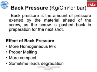 CORPORATE TRAINING AND
PLANNING
Back Pressure (Kg/Cm2
or bar)
Back pressure is the amount of pressure
exerted by the material ahead of the
screw, as the screw is pushed back in
preparation for the next shot.
Effect of Back Pressure
• More Homogeneous Mix
• Proper Melting
• More compact
• Sometime leads degradation
 