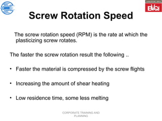 CORPORATE TRAINING AND
PLANNING
Screw Rotation Speed
The screw rotation speed (RPM) is the rate at which the
plasticizing screw rotates.
The faster the screw rotation result the following ..
• Faster the material is compressed by the screw flights
• Increasing the amount of shear heating
• Low residence time, some less melting
 