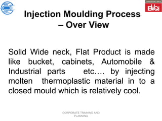 CORPORATE TRAINING AND
PLANNING
Injection Moulding Process
– Over View
Solid Wide neck, Flat Product is made
like bucket, cabinets, Automobile &
Industrial parts etc…. by injecting
molten thermoplastic material in to a
closed mould which is relatively cool.
 
