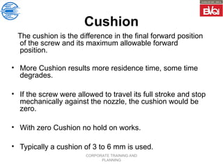 CORPORATE TRAINING AND
PLANNING
Cushion
The cushion is the difference in the final forward position
of the screw and its maximum allowable forward
position.
• More Cushion results more residence time, some time
degrades.
• If the screw were allowed to travel its full stroke and stop
mechanically against the nozzle, the cushion would be
zero.
• With zero Cushion no hold on works.
• Typically a cushion of 3 to 6 mm is used.
 