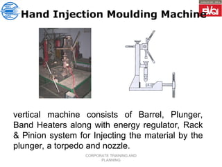 CORPORATE TRAINING AND
PLANNING
Hand Injection Moulding Machine
vertical machine consists of Barrel, Plunger,
Band Heaters along with energy regulator, Rack
& Pinion system for Injecting the material by the
plunger, a torpedo and nozzle.
 
