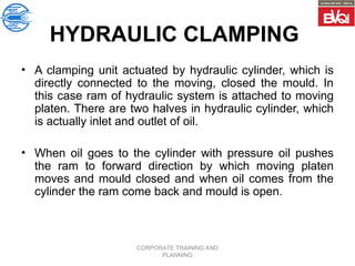 CORPORATE TRAINING AND
PLANNING
HYDRAULIC CLAMPING
• A clamping unit actuated by hydraulic cylinder, which is
directly connected to the moving, closed the mould. In
this case ram of hydraulic system is attached to moving
platen. There are two halves in hydraulic cylinder, which
is actually inlet and outlet of oil.
• When oil goes to the cylinder with pressure oil pushes
the ram to forward direction by which moving platen
moves and mould closed and when oil comes from the
cylinder the ram come back and mould is open.
 