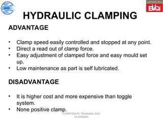 CORPORATE TRAINING AND
PLANNING
ADVANTAGE
• Clamp speed easily controlled and stopped at any point.
• Direct a read out of clamp force.
• Easy adjustment of clamped force and easy mould set
up.
• Low maintenance as part is self lubricated.
DISADVANTAGE
• It is higher cost and more expensive than toggle
system.
• None positive clamp.
HYDRAULIC CLAMPING
 