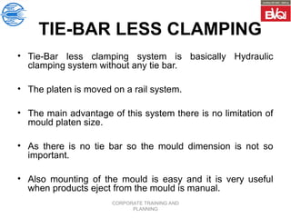 CORPORATE TRAINING AND
PLANNING
TIE-BAR LESS CLAMPING
• Tie-Bar less clamping system is basically Hydraulic
clamping system without any tie bar.
• The platen is moved on a rail system.
• The main advantage of this system there is no limitation of
mould platen size.
• As there is no tie bar so the mould dimension is not so
important.
• Also mounting of the mould is easy and it is very useful
when products eject from the mould is manual.
 