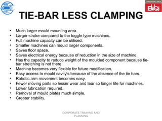 CORPORATE TRAINING AND
PLANNING
TIE-BAR LESS CLAMPING
• Much larger mould mounting area.
• Larger stroke compared to the toggle type machines.
• Full machine capacity can be utilised.
• Smaller machines can mould larger components.
• Saves floor space.
• Saves electrical energy because of reduction in the size of machine.
• Has the capacity to reduce weight of the moulded component because tie-
bar stretching is not there.
• Machine becomes very flexible for future modification.
• Easy access to mould cavity's because of the absence of the tie bars.
• Robotic arm movement becomes easy.
• Fewer moving parts so lesser wear and tear so longer life for machines.
• Lower lubrication required.
• Removal of mould plates much simple.
• Greater stability.
 