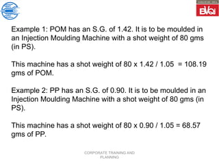 CORPORATE TRAINING AND
PLANNING
Example 1: POM has an S.G. of 1.42. It is to be moulded in
an Injection Moulding Machine with a shot weight of 80 gms
(in PS).
This machine has a shot weight of 80 x 1.42 / 1.05 = 108.19
gms of POM.
Example 2: PP has an S.G. of 0.90. It is to be moulded in an
Injection Moulding Machine with a shot weight of 80 gms (in
PS).
This machine has a shot weight of 80 x 0.90 / 1.05 = 68.57
gms of PP.
 