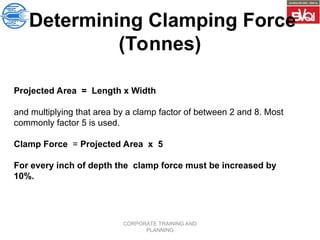 CORPORATE TRAINING AND
PLANNING
Projected Area = Length x Width
and multiplying that area by a clamp factor of between 2 and 8. Most
commonly factor 5 is used.
Clamp Force = Projected Area x 5
For every inch of depth the clamp force must be increased by
10%.
Determining Clamping Force
(Tonnes)
 