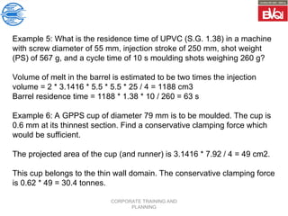 CORPORATE TRAINING AND
PLANNING
Example 5: What is the residence time of UPVC (S.G. 1.38) in a machine
with screw diameter of 55 mm, injection stroke of 250 mm, shot weight
(PS) of 567 g, and a cycle time of 10 s moulding shots weighing 260 g?
Volume of melt in the barrel is estimated to be two times the injection
volume = 2 * 3.1416 * 5.5 * 5.5 * 25 / 4 = 1188 cm3
Barrel residence time = 1188 * 1.38 * 10 / 260 = 63 s
Example 6: A GPPS cup of diameter 79 mm is to be moulded. The cup is
0.6 mm at its thinnest section. Find a conservative clamping force which
would be sufficient.
The projected area of the cup (and runner) is 3.1416 * 7.92 / 4 = 49 cm2.
This cup belongs to the thin wall domain. The conservative clamping force
is 0.62 * 49 = 30.4 tonnes.
 