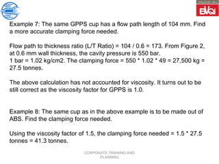 CORPORATE TRAINING AND
PLANNING
Example 7: The same GPPS cup has a flow path length of 104 mm. Find
a more accurate clamping force needed.
Flow path to thickness ratio (L/T Ratio) = 104 / 0.6 = 173. From Figure 2,
at 0.6 mm wall thickness, the cavity pressure is 550 bar.
1 bar = 1.02 kg/cm2. The clamping force = 550 * 1.02 * 49 = 27,500 kg =
27.5 tonnes.
The above calculation has not accounted for viscosity. It turns out to be
still correct as the viscosity factor for GPPS is 1.0.
Example 8: The same cup as in the above example is to be made out of
ABS. Find the clamping force needed.
Using the viscosity factor of 1.5, the clamping force needed = 1.5 * 27.5
tonnes = 41.3 tonnes.
 