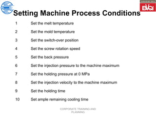 CORPORATE TRAINING AND
PLANNING
Setting Machine Process Conditions
1 Set the melt temperature
2 Set the mold temperature
3 Set the switch-over position
4 Set the screw rotation speed
5 Set the back pressure
6 Set the injection pressure to the machine maximum
7 Set the holding pressure at 0 MPa
8 Set the injection velocity to the machine maximum
9 Set the holding time
10 Set ample remaining cooling time
 