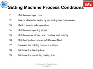 CORPORATE TRAINING AND
PLANNING
Setting Machine Process Conditions
11 Set the mold open time
12 Mold a short-shot series by increasing injection volume
13 Switch to automatic operation
14 Set the mold opening stroke
15 Set the ejector stroke, start position, and velocity
16 Set the injection volume to 99% mold filled
17 Increase the holding pressure in steps
18 Minimize the holding time
19 Minimize the remaining cooling time
 