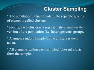 Cluster Sampling
• The population is first divided into separate groups
of elements called clusters.
• Ideally, each cluster is a representative small-scale
version of the population (i.e. heterogeneous group).
• A simple random sample of the clusters is then
taken.
• All elements within each sampled (chosen) cluster
form the sample.
 