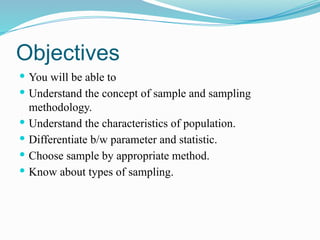 Objectives
 You will be able to
 Understand the concept of sample and sampling
methodology.
 Understand the characteristics of population.
 Differentiate b/w parameter and statistic.
 Choose sample by appropriate method.
 Know about types of sampling.
 