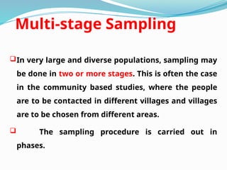 Multi-stage Sampling
In very large and diverse populations, sampling may
be done in two or more stages. This is often the case
in the community based studies, where the people
are to be contacted in different villages and villages
are to be chosen from different areas.
 The sampling procedure is carried out in
phases.
 