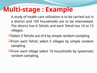 Multi-stage : Example
A study of health care utilization is to be carried out in
a district and 150 households are to be interviewed.
The district has 6 Tehsils and each Tehsil has 10 to 15
villages.
Select 3 Tehsils out of 6 by simple random sampling
From each Tehsil, select 5 villages by simple random
sampling
From each village select 10 households by systematic
random sampling.
 