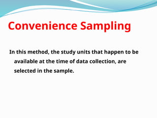 Convenience Sampling
In this method, the study units that happen to be
available at the time of data collection, are
selected in the sample.
 