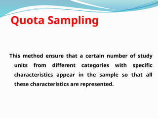 Quota Sampling
This method ensure that a certain number of study
units from different categories with specific
characteristics appear in the sample so that all
these characteristics are represented.
 