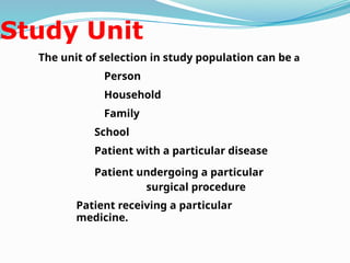 Study Unit
The unit of selection in study population can be a
Person
Household
Family
School
Patient with a particular disease
Patient undergoing a particular
surgical procedure
Patient receiving a particular
medicine.
 