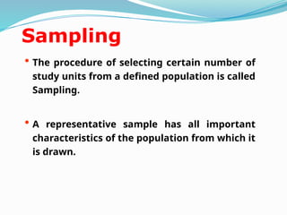Sampling
• The procedure of selecting certain number of
study units from a defined population is called
Sampling.
• A representative sample has all important
characteristics of the population from which it
is drawn.
 
