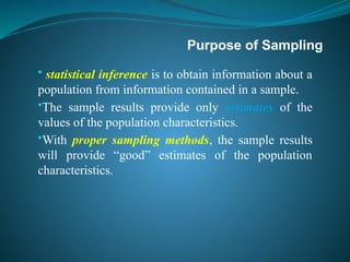 Purpose of Sampling
• statistical inference is to obtain information about a
population from information contained in a sample.
•The sample results provide only estimates of the
values of the population characteristics.
•With proper sampling methods, the sample results
will provide “good” estimates of the population
characteristics.
 