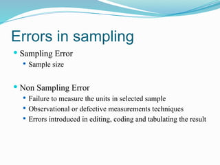 Errors in sampling
 Sampling Error
 Sample size
 Non Sampling Error
 Failure to measure the units in selected sample
 Observational or defective measurements techniques
 Errors introduced in editing, coding and tabulating the result
 