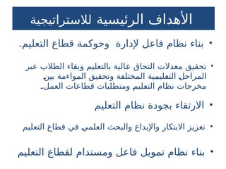 9
‫الرئيسية‬ ‫األهداف‬
‫لالستراتيجية‬
•
‫التعليم‬ ‫نظام‬ ‫بجودة‬ ‫االرتقاء‬
•
.‫التعليم‬ ‫قطاع‬ ‫وحوكمة‬ ‫إلدارة‬ ‫فاعل‬ ‫نظام‬ ‫بناء‬
•
‫التعليم‬ ‫لقطاع‬ ‫ومستدام‬ ‫فاعل‬ ‫تمويل‬ ‫نظام‬ ‫بناء‬
•
‫التعليم‬ ‫قطاع‬ ‫في‬ ‫العلمي‬ ‫والبحث‬ ‫واإلبداع‬ ‫االبتكار‬ ‫تعزيز‬
•
‫عبر‬ ‫الطالب‬ ‫وبقاء‬ ‫بالتعليم‬ ‫عالية‬ ‫التحاق‬ ‫معدالت‬ ‫تحقيق‬
‫بين‬ ‫المواءمة‬ ‫وتحقيق‬ ‫المختلفة‬ ‫التعليمية‬ ‫المراحل‬
.‫العمل‬ ‫قطاعات‬ ‫ومتطلبات‬ ‫التعليم‬ ‫نظام‬ ‫مخرجات‬
 